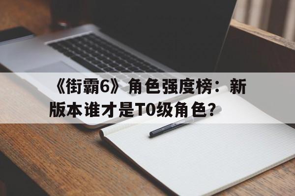 九游体育网-《街霸6》角色强度榜：新版本谁才是T0级角色？