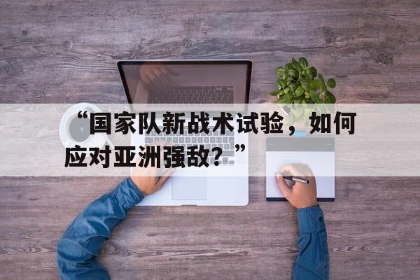 九游体育-“国家队新战术试验，如何应对亚洲强敌？”